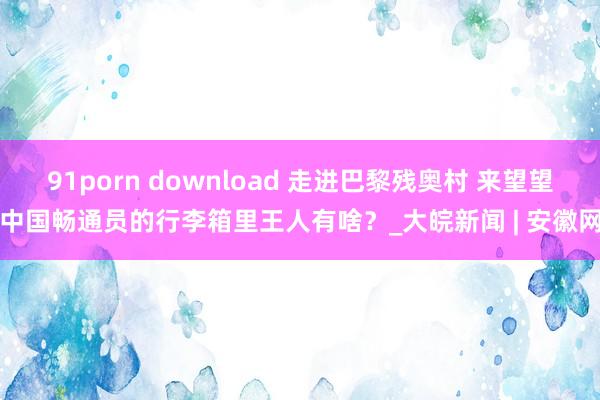 91porn download 走进巴黎残奥村 来望望中国畅通员的行李箱里王人有啥？_大皖新闻 | 安徽网