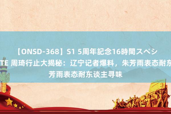 【ONSD-368】S1 5周年記念16時間スペシャル WHITE 周琦行止大揭秘：辽宁记者爆料，朱芳雨表态耐东谈主寻味