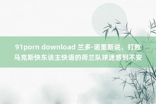 91porn download 兰多·诺里斯说，打败马克斯快东谈主快语的荷兰队球迷感到不安