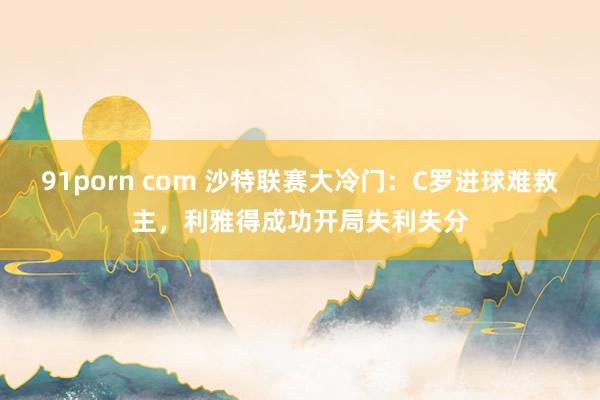 91porn com 沙特联赛大冷门：C罗进球难救主，利雅得成功开局失利失分