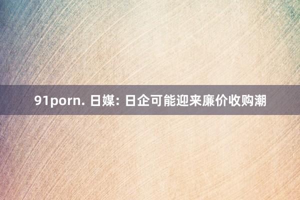 91porn. 日媒: 日企可能迎来廉价收购潮