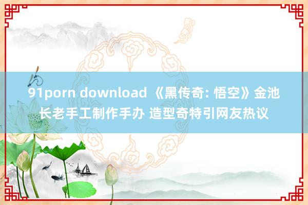 91porn download 《黑传奇: 悟空》金池长老手工制作手办 造型奇特引网友热议