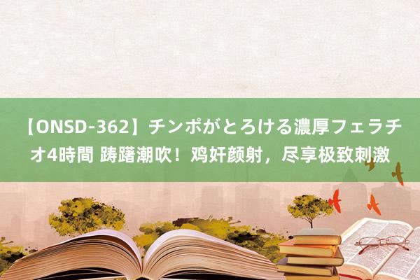 【ONSD-362】チンポがとろける濃厚フェラチオ4時間 踌躇潮吹！鸡奸颜射，尽享极致刺激